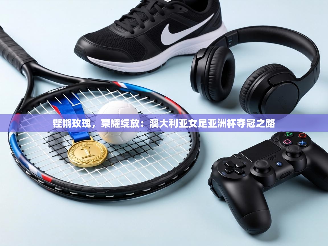 铿锵玫瑰，荣耀绽放：澳大利亚女足亚洲杯夺冠之路  第2张